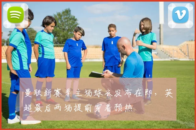 曼联新赛季主场球衣发布在即,英超最后两场提前穿着预热