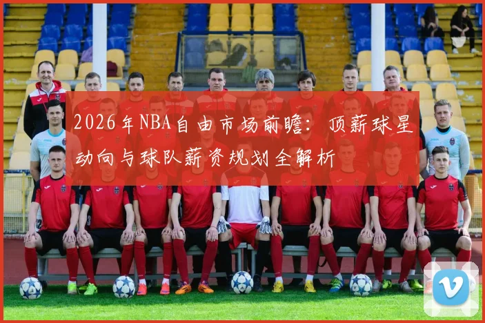 2026年NBA自由市场前瞻：顶薪球星动向与球队薪资规划全解析