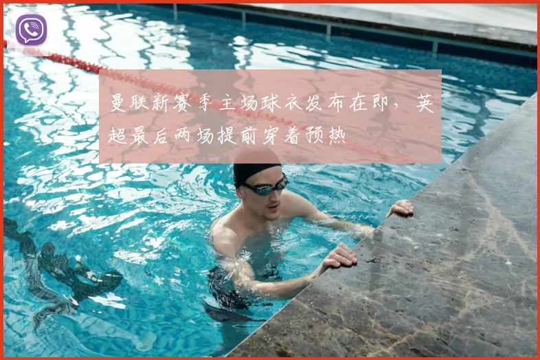 曼联新赛季主场球衣发布在即,英超最后两场提前穿着预热