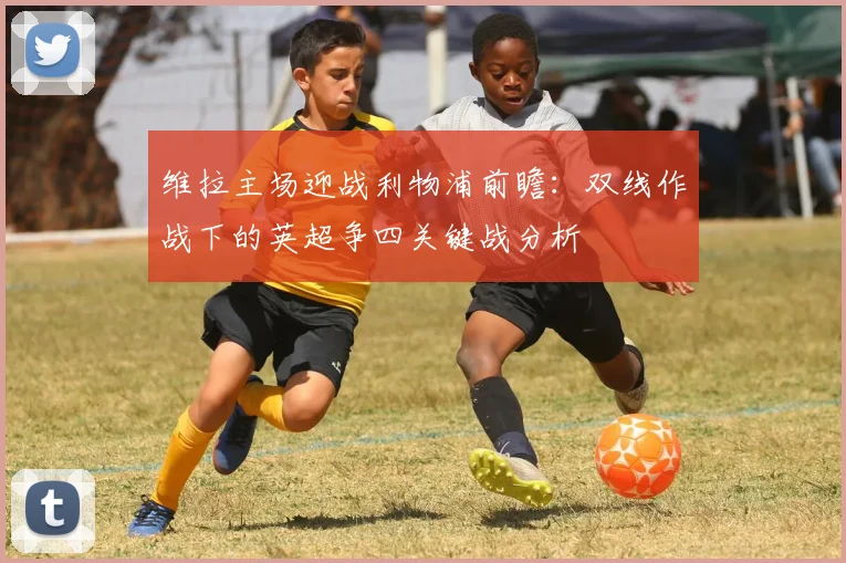 维拉主场迎战利物浦前瞻：双线作战下的英超争四关键战分析