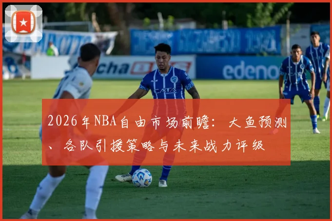 2026年NBA自由市场前瞻:大鱼预测、各队引援策略与未来战力评级