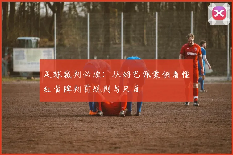 足球裁判必读:从姆巴佩案例看懂红黄牌判罚规则与尺度