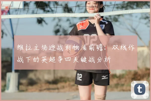 维拉主场迎战利物浦前瞻:双线作战下的英超争四关键战分析