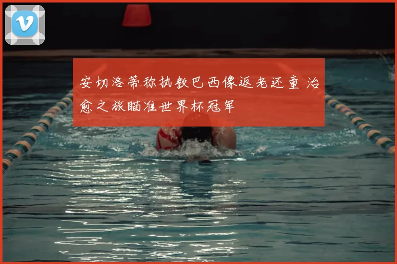 安切洛蒂称执教巴西像返老还童 治愈之旅瞄准世界杯冠军