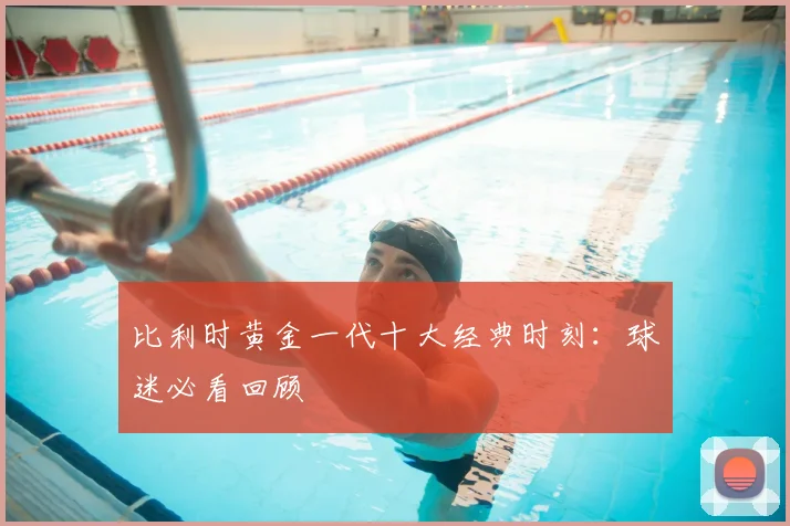 比利时黄金一代十大经典时刻:球迷必看回顾
