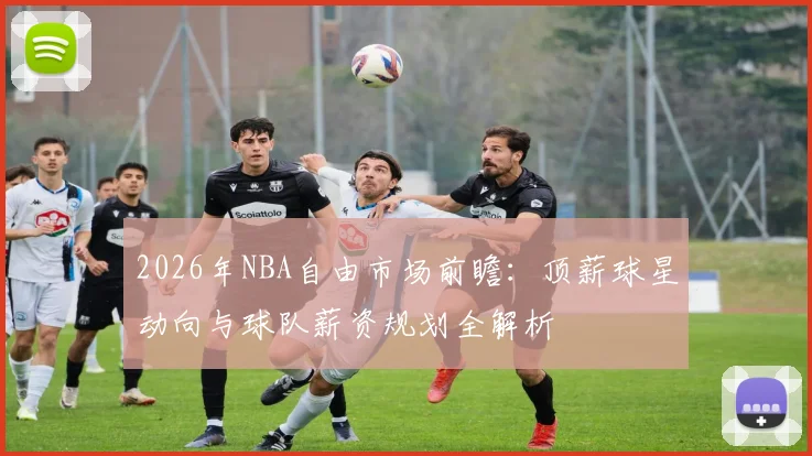 2026年NBA自由市场前瞻：顶薪球星动向与球队薪资规划全解析
