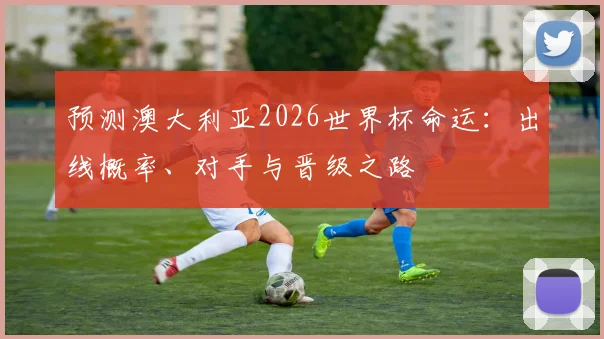预测澳大利亚2026世界杯命运：出线概率、对手与晋级之路