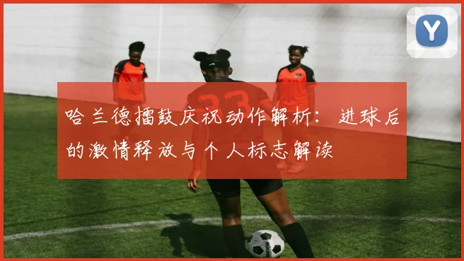哈兰德擂鼓庆祝动作解析:进球后的激情释放与个人标志解读