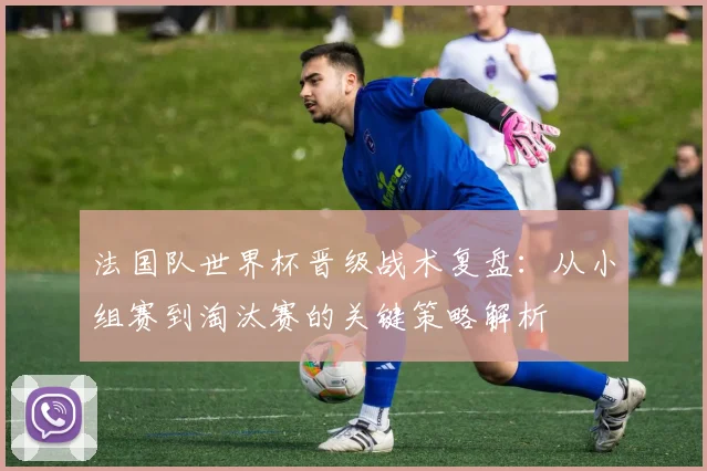 法国队世界杯晋级战术复盘：从小组赛到淘汰赛的关键策略解析